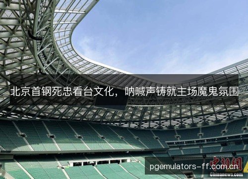 北京首钢死忠看台文化，呐喊声铸就主场魔鬼氛围